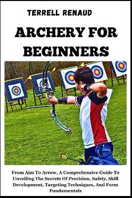Archery for Beginners: From Aim To Arrow, A Comprehensive Guide ToUnveiling The Secrets Of Precision, Safety, Skill Development, Targeting Techniques, And Form Fundamentals - Terrell Renaud - cover
