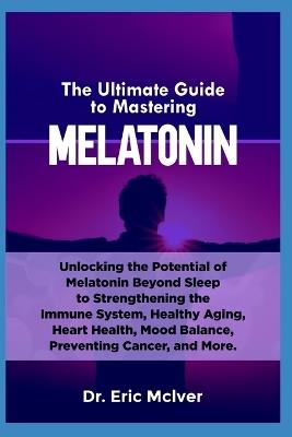 The Ultimate Guide to Mastering Melatonin: Unlocking the Potential of Melatonin Beyond Sleep to Strengthening the Immune System, Healthy Aging, Heart Health, Mood Balance, Preventing Cancer and More - Eric McIver - cover