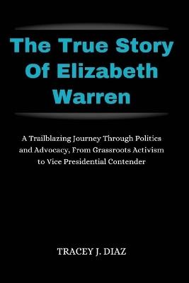 The True Story Of Elizabeth Warren: A Trailblazing Journey Through Politics and Advocacy, From Grassroots Activism to Vice Presidential Contender - Tracey J Diaz - cover