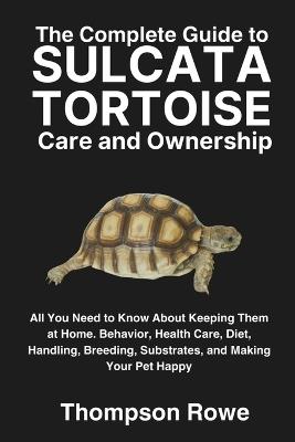 The Complete Guide to Sulcata Tortoise Care and Ownership: All You Need to Know About Keeping Them at Home. Behavior, Health Care, Diet, Handling, Breeding, Substrates, and Making Your Pet Happy - Thompson Rowe - cover