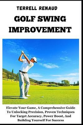 Golf Swing Improvement: Elevate Your Game, A Comprehensive Guide To Unlocking Precision, Proven Techniques For Target Accuracy, Power Boost, And Building Yourself For Success - Terrell Renaud - cover