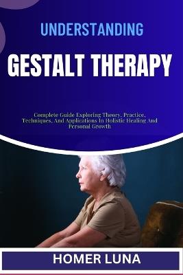 Understanding Gestalt Therapy: Complete Guide Exploring Theory, Practice, Techniques, And Applications In Holistic Healing And Personal Growth - Homer Luna - cover
