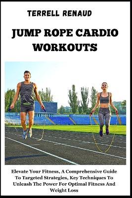 Jump Rope Cardio Workouts: Elevate Your Fitness, A Comprehensive Guide To Targeted Strategies, Key Techniques To Unleash The Power For Optimal Fitness And Weight Loss - Terrell Renaud - cover