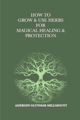 How To Grow & Use Herbs For Magical Healing & Protection: A Beginner's Guide to Herbal Magic and Healing - Amergin Gl?nmar Millmount - cover