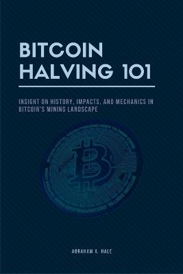 Bitcoin Halving 101: Insight on History, Impacts, and Mechanics in Bitcoin's Mining Landscape - Abraham A Hale - cover