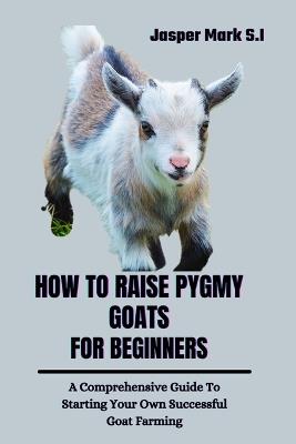 How to Raise Pygmy Goats for Beginners: A Comprehensive Guide To Starting Your Own Successful Goat Farming - Jasper Mark S I - cover