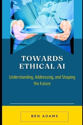 Towards Ethical AI: Understanding, Addressing, and Shaping the Future - Ben Adams - cover