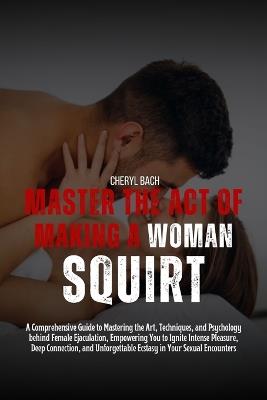 Master the Act of Making a Woman Squirt: A Comprehensive Guide to Mastering the Art, Techniques, and Psychology behind Female Ejaculation, Empowering You to Ignite Intense Pleasure, Deep Connection - Cheryl Bach - cover