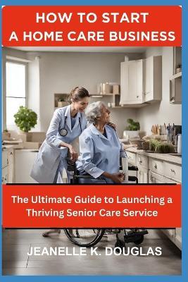 How to Start a Home Care Business: The Ultimate Guide to Launching a Thriving Senior Care Service - Jeanelle K Douglas - cover