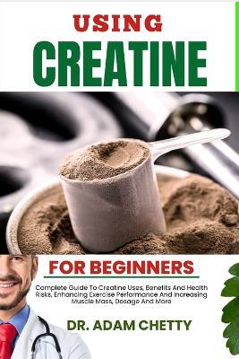 Using Creatine for Beginners: Complete Guide To Creatine Uses, Benefits And Health Risks, Enhancing Exercise Performance And Increasing Muscle Mass, Dosage And More - Adam Chetty - cover