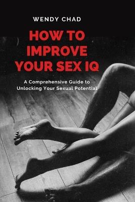How to Improve Your Sex IQ: A Comprehensive Guide to Unlocking Your Sexual Potential - Wendy Chad - cover