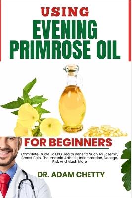 Using Evening Primrose Oil for Beginners: Complete Guide To EPO Health Benefits Such As Eczema, Breast Pain, Rheumatoid Arthritis, Inflammation, Dosage, Risk And Much More - Adam Chetty - cover