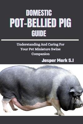 Domestic Pot-Bellied Pig Guide: Understanding And Caring For Your Pet Miniature Swine Companion - Jasper Mark S I - cover