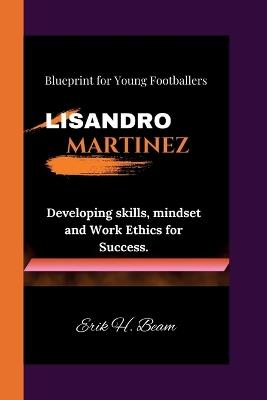 Lisandro Martinez: Blueprint for Young Footballers - Developing skills, mindset and Work Ethics for Success. - Erik H Beam - cover