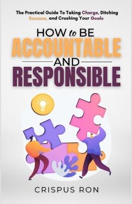 How to be Accountable and Responsible: The Practical Guide to Taking Charge, Ditching Excuses, and Crushing Your Goals - Crispus Ron - cover