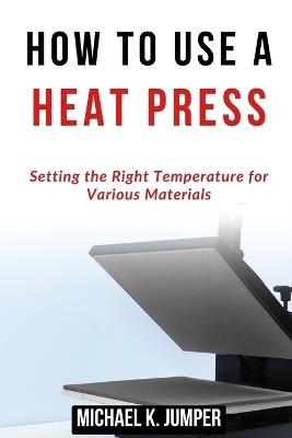 How to Use a Heat Press: Setting the Right Temperature for Various Materials - Michael K Jumper - cover