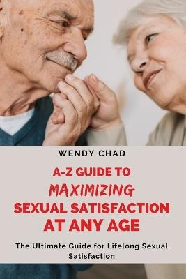 A-Z Guide to Maximizing Sexual Satisfaction at Any Age: The Ultimate Handbook for Lifelong Sexual Satisfaction - Wendy Chad - cover