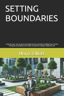 Setting Boundaries: Draw the Line, How to Say No and Take Control, A Guide to Holding Your Ground, Setting the Boundaries and Elevate Yourself for a Happier Balanced Life, - Norris Elliott - cover