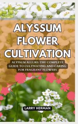 Alyssum Flower Cultivation: Alyssum Allure: The Complete Guide to Cultivating and Caring for Fragrant Flowers - Larry Herman - cover