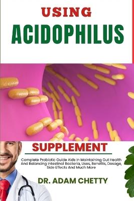 Using Acidophilus Supplement: Complete Probiotic Guide Aids In Maintaining Gut Health And Balancing Intestinal Bacteria, Uses, Benefits, Dosage, Side Effects And Much More - Adam Chetty - cover