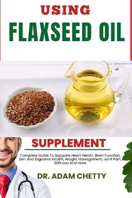 Using Flaxseed Oil Supplement: Complete Guide To Supports Heart Health, Brain Function, Skin And Digestive Health, Weight Management, Joint Pain, Stiffness And More - Adam Chetty - cover