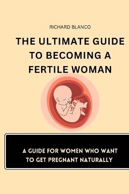 The Ultimate Guide to Becoming a Fertile Woman: A Guide For Women Who Want To Get Pregnant Naturally - Richard Blanco - cover