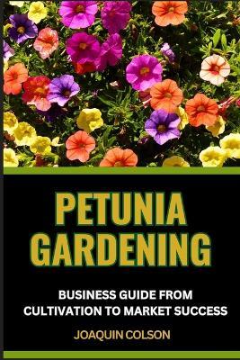 Petunia Gardening Business Guide from Cultivation to Market Success: Harnessing The Potential And Unlocking The Secrets Of Successful Cultivation And Market Prosperity - Joaquin Colson - cover