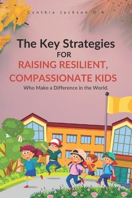 The Key Strategies For Raising Resilient, Compassionate Kids Who Make a Difference in the World: Nurturing Empathy, Fostering Strength, and Inspiring Change: A Guide for Responsible Parents - Cynthia Jackson D a - cover