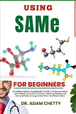 USING SAMe FOR BEGINNERS: Complete Dietary Supplement Guide To Improve Mood, Joint Health, And Liver Function, Treating Depression, Osteoarthritis, Dosage Side Effect And Much More - Adam Chetty - cover