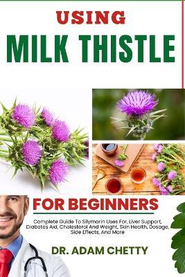 Using Milk Thistle for Beginners: Complete Guide To Silymarin Uses For, Liver Support, Diabetes Aid, Cholesterol And Weight, Skin Health, Dosage, Side Effects, And More - Adam Chetty - cover