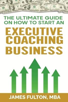 The Ultimate Guide on How to Start an Executive Coaching Business - Mba James Fulton - cover