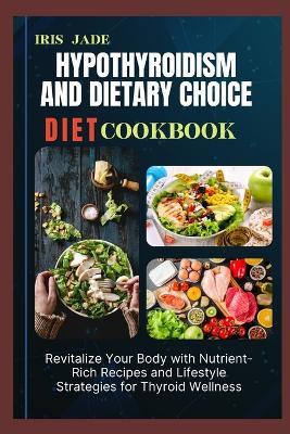 Hypothyroidism and Dietary Choice Diet Cook Book: Revitalize Your Body with Nutrient-Rich Recipes and Lifestyle Strategies for Thyroid Wellness - Iris Jade - cover