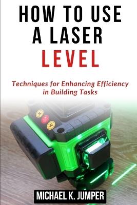 How to Use a Laser Level: Techniques for Enhancing Efficiency in Building Tasks - Michael K Jumper - cover