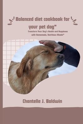 Balanced diet cookbook for your pet dog: Transform Your Dog's Health and Happiness with Homemade, Nutritious Meals!" - Chantelle J Baldwin - cover
