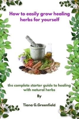 How to easily grow healing herbs for yourself: A complete starter guide to healing with natural herbs - Tiana G Greenfield - cover