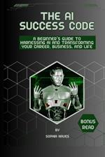 The AI success code: A Beginner's Guide to Harnessing AI and Transforming Your Career, Business, and Life.