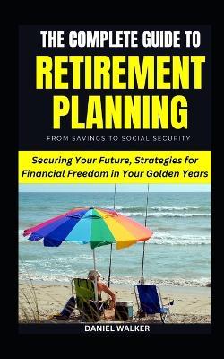 The Complete Guide To Retirement Planning: From Savings To Social Security: Securing Your Future, Strategies for Financial Freedom in Your Golden Years - Daniel Walker - cover