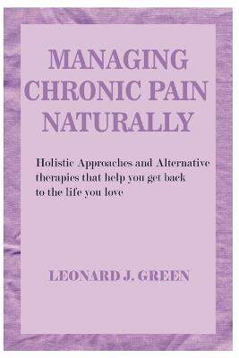 Managing Chronic Pain Naturally: Holistic Approaches and Alternative therapies that help you get back to the life you love - Leonard J Green - cover