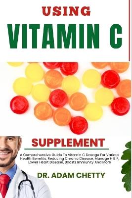 Using Vitamin C Supplement: A Comprehensive Guide To Vitamin C Dosage For Various Health Benefits, Reducing Chronic Disease, Manage H B P, Lower Heart Disease, Boosts Immunity And More - Adam Chetty - cover