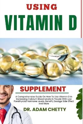 Using Vitamin D Supplements: A Comprehensive Guide On How To Use Vitamin D In Increasing Calcium Blood Levels In People With Low Parathyroid Hormone Levels, Benefit, Dosage Side Effect And More - Adam Chetty - cover