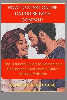 How to Start an Online Dating Service Business: The Ultimate Guide to Launching a Secure and Sustainable Match Making Platform - Jeanelle K Douglas - cover