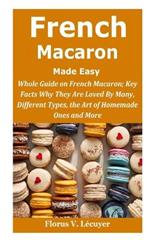 French Macaron Made Easy: French Macaron; Key Facts Why They Are Loved By Many, Different Types, the Art of Homemade Ones and More