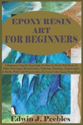 Epoxy Resin Art for Beginners: A Beginner's Step By Step Guide On How To Work With Resin To Make Clear Epoxy Resin Jewelry, Tabletops, Paintings, Paperweights, & Shells. With Craft Projects Ideas - Edwin J Peebles - cover