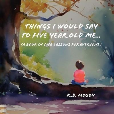 Things I would Say To Five Year Old Me: A Book of Life Lessons For Everyone - R B Mosby - cover