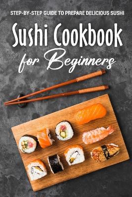 Sushi Cookbook for Beginners: Step-By-Step Guide to Prepare Delicious Sushi: Japanese Cuisine - Tia Hancock - cover