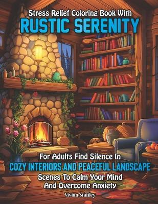 Stress Relief Coloring Book with Rustic Serenity for Adults: : Find Silence in Cozy Interiors and Peaceful Landscape Scenes to Calm Your Mind and Overcome Anxiety - Vivian Stanley - cover