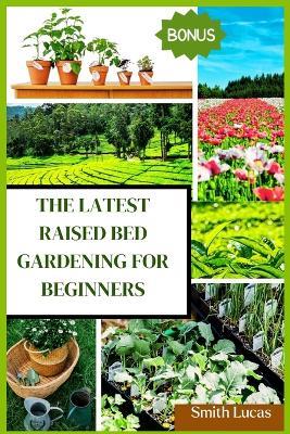 The Latest Raised Bed Gardening for Beginners: The Practical Tips and Tricks to Grow Organic Vegetables, Plants, And Cut Flowers in A Limited Space. - Smith Lucas - cover