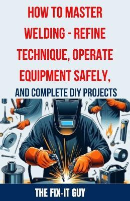 How to Master Welding - Refine Technique, Operate Equipment Safely, and Complete DIY Projects: The Ultimate Guide to Welding Techniques, Safety Practices, MIG, TIG, and Arc Welding Tips, and Step-by-Step Instructions for Beginner and Advanced Welding - The Fix-It Guy - cover