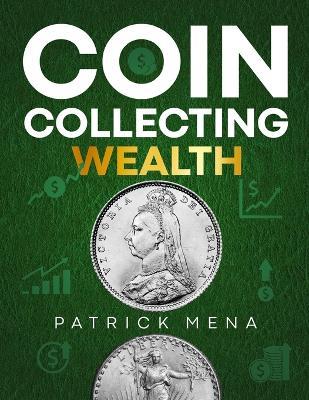 Coin Collecting Wealth: The Definitive Guide to Learn the Art of Selecting, Trading, and Profiting from Coins Transform Your Passion for Coins into Profitable Investments - Patrick Mena - cover