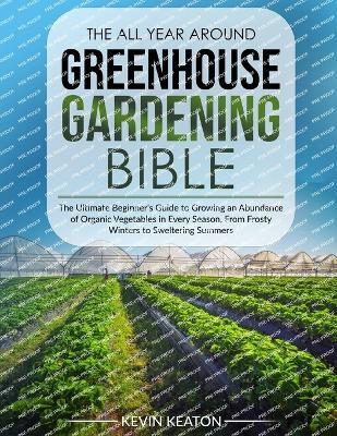 The All Year Around Greenhouse Gardening Bible: The Ultimate Beginner's Guide to Growing an Abundance of Organic Vegetables in Every Season, From Frosty Winters to Sweltering Summers - Kevin Keaton - cover